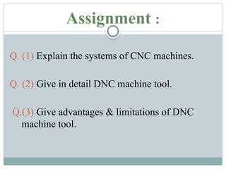 Assignment :
Q. (1) Explain the systems of CNC machines.
Q. (2) Give in detail DNC machine tool.
Q.(3) Give advantages & limitations of DNC
machine tool.
 