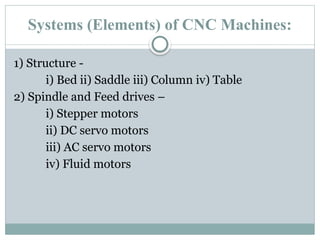 Systems (Elements) of CNC Machines:
1) Structure -
i) Bed ii) Saddle iii) Column iv) Table
2) Spindle and Feed drives –
i) Stepper motors
ii) DC servo motors
iii) AC servo motors
iv) Fluid motors
 