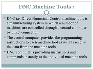 DNC Machine Tools :
 DNC i.e. Direct Numerical Control machine tools is
a manufacturing system in which a number of
machines are controlled through a central computer
by direct connection.
 The central computer provides the programming
instructions to each machine tool as well as receive
the data from the machine tools.
 DNC computer is providing instructions and
commands instantly to the individual machine tools.
 