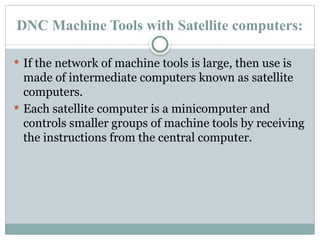 DNC Machine Tools with Satellite computers:
 If the network of machine tools is large, then use is
made of intermediate computers known as satellite
computers.
 Each satellite computer is a minicomputer and
controls smaller groups of machine tools by receiving
the instructions from the central computer.
 