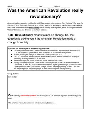 Name: ____________________________ Date: ____________ Section: __________
Was the American Revolution really
revolutionary?
Answer the above question in at least one CER paragraph, using evidence from the texts “Who were the
Colonists?” and “Tyranny is Tyranny”, your primary source, as well as your own background knowledge.
Make sure to define the word ​revolutionary​ before starting your argument, either by using the Merriam
Webster definition, or a definition of your own creation.
Note: Revolutionary​ means to make a change. So, the
question is asking you if the American Revolution made a
change in society.
Consider the following facts when making your case:
● The new government in the United States was structured as a representative democracy. In
1776, the majority of governments were structured as monarchies or oligarchies.
● Women did not gain the right to vote in the United States until 1920.
● The US Constitution, written after the American Revolution, allowed for freedom of religion,
something relatively unheard of at this time.
● Wealth inequity in the United States still exists. See attached charts.
● Slavery existed legally in the United States until the passage of the 13th Amendment to the
Constitution in 1865. ALL African-Americans were not legally given the right to vote until in the
Civil Rights Act of 1964 (which made it illegal to make people pay money to vote… this was
one way that people prevented people of color from voting after slavery ended).
Essay Outline:
Introduction:
C​laim:​ Directly ​answer the question​ you’re being asked OR make an argument about what you’ve
read.
The American Revolution was / was not revolutionary because….
 