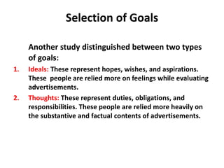 Selection of Goals
Another study distinguished between two types
of goals:
1. Ideals: These represent hopes, wishes, and aspirations.
These people are relied more on feelings while evaluating
advertisements.
2. Thoughts: These represent duties, obligations, and
responsibilities. These people are relied more heavily on
the substantive and factual contents of advertisements.
 