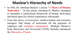Maslow’s Hierarchy of Needs
• In 1943, Dr. Abraham Maslow 's article "A Theory of Human
Motivation " . In this article, Abraham H. Maslow attempted
to formulate a needs-based framework of human motivation
and based upon his clinical experiences with people.
• From this theory of motivation, modern leaders and executive
managers find means of motivation for the purposes of
employee and workforce management. Abraham Maslow's
book Motivation and Personality (1954), formally introduced
the Hierarchy of Needs.
 