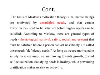 Cont…
The basis of Maslow's motivation theory is that human beings
are motivated by unsatisfied needs, and that certain
lower factors need to be satisfied before higher needs can be
satisfied. According to Maslow, there are general types of
needs (physiological, survival, safety, social, and esteem) that
must be satisfied before a person can act unselfishly. He called
these needs "deficiency needs." As long as we are motivated to
satisfy these cravings, we are moving towards growth, toward
self-actualization. Satisfying needs is healthy, while preventing
gratification makes us sick or act evilly.
 