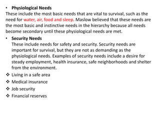 • Physiological Needs
These include the most basic needs that are vital to survival, such as the
need for water, air, food and sleep. Maslow believed that these needs are
the most basic and instinctive needs in the hierarchy because all needs
become secondary until these physiological needs are met.
• Security Needs
These include needs for safety and security. Security needs are
important for survival, but they are not as demanding as the
physiological needs. Examples of security needs include a desire for
steady employment, health insurance, safe neighborhoods and shelter
from the environment.
 Living in a safe area
 Medical insurance
 Job security
 Financial reserves
 