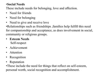 •Social Needs
These include needs for belonging, love and affection.
• Need for friends
• Need for belonging
• Need to give and receive love
•Relationships such as friendships ,families help fulfill this need
for companionship and acceptance, as does involvement in social,
community or religious groups.
• Esteem Needs
Self-respect
• Achievement
• Attention
• Recognition
• Reputation
•These include the need for things that reflect on self-esteem,
personal worth, social recognition and accomplishment.
 