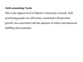 •Self-actualizing Needs
This is the highest level of Maslow’s hierarchy of needs. Self-
actualizing people are self-aware, concerned with personal
growth, less concerned with the opinions of others and interested
fulfilling their potential.
 