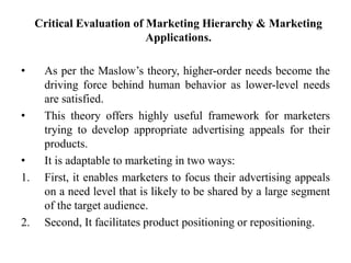 Critical Evaluation of Marketing Hierarchy & Marketing
Applications.
• As per the Maslow’s theory, higher-order needs become the
driving force behind human behavior as lower-level needs
are satisfied.
• This theory offers highly useful framework for marketers
trying to develop appropriate advertising appeals for their
products.
• It is adaptable to marketing in two ways:
1. First, it enables marketers to focus their advertising appeals
on a need level that is likely to be shared by a large segment
of the target audience.
2. Second, It facilitates product positioning or repositioning.
 