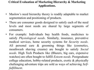 Critical Evaluation of Marketing Hierarchy & Marketing
Applications.
• Maslow’s need hierarchy theory is readily adaptable to market
segmentation and positioning of products.
• There are consumer goods designed to satisfy each of the need
levels and most needs are shared by large segments of
consumers.
• For example: Individuals buy health foods, medicines to
satisfy Physiological needs. Similarly, insurance, preventive
medical services, home security systems for Security needs.
All personal care & grooming things like (cosmetics,
mouthwash shaving creams) are bought to satisfy Social
needs. High Tech Products like (Blazers, big cars, expensive
watches) are often bought to fulfill Esteem needs. Postgraduate
college education, hobby-related products, exotic & physically
challenging adventure trips are sold as ways of achieving Self-
fulfillment.
 