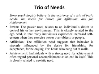 Trio of Needs
Some psychologists believe in the existence of a trio of basic
needs: the needs for Power, for Affiliation, and for
Achievement.
• Power: The power need relates to an individual’s desire to
control his or her environment. This is closely related to the
ego need, in that many individuals experience increased self-
esteem when they exercise power over objects or people.
• Affiliation: The affiliation need suggests that behavior is
strongly influenced by the desire for friendship, for
acceptance, for belonging. Ex: Teens who hang out at malls.
• Achievement: Individuals with a strong need for achievement
often regard personal accomplishment as an end in itself. This
is closely related to egoistic need.
 