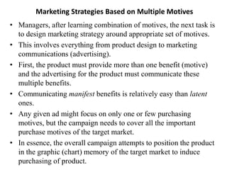 Marketing Strategies Based on Multiple Motives
• Managers, after learning combination of motives, the next task is
to design marketing strategy around appropriate set of motives.
• This involves everything from product design to marketing
communications (advertising).
• First, the product must provide more than one benefit (motive)
and the advertising for the product must communicate these
multiple benefits.
• Communicating manifest benefits is relatively easy than latent
ones.
• Any given ad might focus on only one or few purchasing
motives, but the campaign needs to cover all the important
purchase motives of the target market.
• In essence, the overall campaign attempts to position the product
in the graphic (chart) memory of the target market to induce
purchasing of product.
 