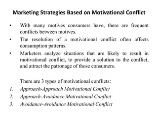 Marketing Strategies Based on Motivational Conflict
• With many motives consumers have, there are frequent
conflicts between motives.
• The resolution of a motivational conflict often affects
consumption patterns.
• Marketers analyze situations that are likely to result in
motivational conflict, to provide a solution to the conflict,
and attract the patronage of those consumers.
There are 3 types of motivational conflicts:
1. Approach-Approach Motivational Conflict
2. Approach-Avoidance Motivational Conflict
3. Avoidance-Avoidance Motivational Conflict
 