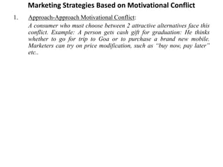 Marketing Strategies Based on Motivational Conflict
1. Approach-Approach Motivational Conflict:
A consumer who must choose between 2 attractive alternatives face this
conflict. Example: A person gets cash gift for graduation: He thinks
whether to go for trip to Goa or to purchase a brand new mobile.
Marketers can try on price modification, such as “buy now, pay later”
etc..
 