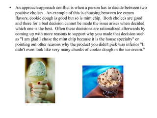 • An approach-approach conflict is when a person has to decide between two
positive choices. An example of this is choosing between ice cream
flavors, cookie dough is good but so is mint chip. Both choices are good
and there for a bad decision cannot be made the issue arises when decided
which one is the best. Often these decisions are rationalized afterwards by
coming up with more reasons to support why you made that decision such
as "I am glad I chose the mint chip because it is the house specialty" or
pointing out other reasons why the product you didn't pick was inferior "It
didn't even look like very many chunks of cookie dough in the ice cream."
 