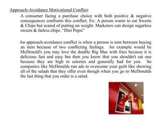 Approach-Avoidance Motivational Conflict:
A consumer facing a purchase choice with both positive & negative
consequences confronts this conflict. Ex: A person wants to eat Sweets
& Chips but scared of putting on weight. Marketers can design sugarless
sweets & fatless chips. “Diet Pepsi”
An approach-avoidance conflict is when a person is torn between buying
an item because of two conflicting feelings. An example would be
McDonald's you may love the double Big Mac with fries because it is
delicious fast and easy but then you know that you shouldn't eat one
because they are high in calories and generally bad for you. So
companies like McDonalds run ads to overcome your guilt like showing
all of the salads that they offer even though when you go to McDonalds
the last thing that you order is a salad.
 