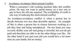3. Avoidance-Avoidance Motivational Conflict:
When a consumer’s old washing machine fails, this conflict
arises. He may not want to spend money on a new one or
pay to have the old one repaired. The availability of credit is
one way of reducing this motivational conflict.
An avoidance-avoidance conflict is when a person has to
decide between two less than desirable options. An example
of this is when a person has to choose between working at a
job they hate and being unemployed. On one hand you may
severely dislike your job and going is stressful, but you do get
paid and therefore are able to do the other things you like. On
the other hand if you quit your job you would have a lot more
time on your hands, but no money.
 
