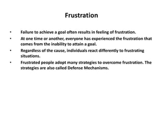 Frustration
• Failure to achieve a goal often results in feeling of frustration.
• At one time or another, everyone has experienced the frustration that
comes from the inability to attain a goal.
• Regardless of the cause, individuals react differently to frustrating
situations.
• Frustrated people adopt many strategies to overcome frustration. The
strategies are also called Defense Mechanisms.
 