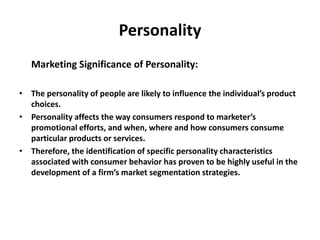 Personality
Marketing Significance of Personality:
• The personality of people are likely to influence the individual’s product
choices.
• Personality affects the way consumers respond to marketer’s
promotional efforts, and when, where and how consumers consume
particular products or services.
• Therefore, the identification of specific personality characteristics
associated with consumer behavior has proven to be highly useful in the
development of a firm’s market segmentation strategies.
 