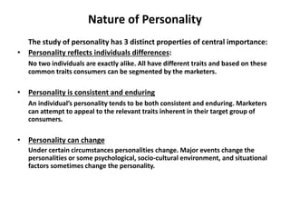 Nature of Personality
The study of personality has 3 distinct properties of central importance:
• Personality reflects individuals differences:
No two individuals are exactly alike. All have different traits and based on these
common traits consumers can be segmented by the marketers.
• Personality is consistent and enduring
An individual’s personality tends to be both consistent and enduring. Marketers
can attempt to appeal to the relevant traits inherent in their target group of
consumers.
• Personality can change
Under certain circumstances personalities change. Major events change the
personalities or some psychological, socio-cultural environment, and situational
factors sometimes change the personality.
 