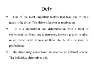 Defn
 One of the most important factors that lead one to their
goals is the drive. This drive is known as motivation.
 It is a enthusiasm and determination with a kind of
excitement that leads one to persevere to reach greater heights,
in no matter what avenue of their life; be it – personal or
professional.
 The drive may come from an internal or external source.
The individual determines this.
 