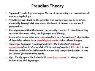 Freudian Theory
• Sigmund Freud’s Psychoanalytic Theory of personality is a cornerstone of
modern psychology.
• This theory was built on the premise that unconscious needs or drives,
especially biological drives, are at the heart of human motivation &
personality.
• Freud proposed that the human personality consists of three interacting
systems: the Inner drive, the Superego, and the ego.
• Inner drive: Inner drive was conceptualized as a “warehouse” of primitive
& impulsive drives- basic physiological needs such as thirst, hunger.
• Superego: Superego is conceptualized as the individual’s internal
expression of society’s moral & ethical codes of conduct. It’s role is to see
that the individual satisfies needs in a socially acceptable fashion. It acts
as “brake” for Inner drive needs.
• Ego: Finally, ego is the individual’s conscious control. It attempts to
balance the Id & Super-ego.
 