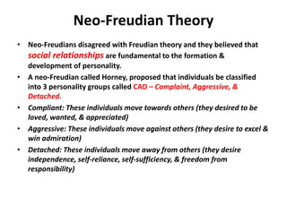 Neo-Freudian Theory
• Neo-Freudians disagreed with Freudian theory and they believed that
social relationships are fundamental to the formation &
development of personality.
• A neo-Freudian called Horney, proposed that individuals be classified
into 3 personality groups called CAD – Complaint, Aggressive, &
Detached.
• Compliant: These individuals move towards others (they desired to be
loved, wanted, & appreciated)
• Aggressive: These individuals move against others (they desire to excel &
win admiration)
• Detached: These individuals move away from others (they desire
independence, self-reliance, self-sufficiency, & freedom from
responsibility)
 