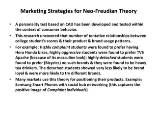 Marketing Strategies for Neo-Freudian Theory
• A personality test based on CAD has been developed and tested within
the context of consumer behavior.
• This research uncovered that number of tentative relationships between
college student’s scores & their product & brand usage patterns.
• For example: Highly complaint students were found to prefer having
Hero Honda bikes; highly aggressive students were found to prefer TVS
Apache (because of its masculine look); highly detached students were
found to prefer (Bicycles) no such brands & they were found to be heavy
tea drinkers. The detached students showed very less likely to be brand
loyal & were more likely to try different brands.
• Many markets use this theory for positioning their products. Example:
Samsung Smart Phones with social hub networking (this captures the
positive image of Complaint individuals)
 