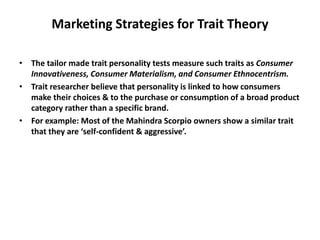Marketing Strategies for Trait Theory
• The tailor made trait personality tests measure such traits as Consumer
Innovativeness, Consumer Materialism, and Consumer Ethnocentrism.
• Trait researcher believe that personality is linked to how consumers
make their choices & to the purchase or consumption of a broad product
category rather than a specific brand.
• For example: Most of the Mahindra Scorpio owners show a similar trait
that they are ‘self-confident & aggressive’.
 