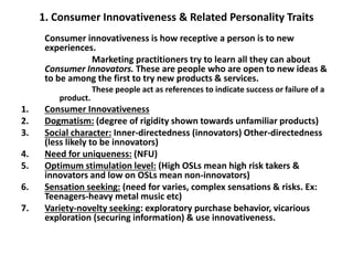 1. Consumer Innovativeness & Related Personality Traits
Consumer innovativeness is how receptive a person is to new
experiences.
Marketing practitioners try to learn all they can about
Consumer Innovators. These are people who are open to new ideas &
to be among the first to try new products & services.
These people act as references to indicate success or failure of a
product.
1. Consumer Innovativeness
2. Dogmatism: (degree of rigidity shown towards unfamiliar products)
3. Social character: Inner-directedness (innovators) Other-directedness
(less likely to be innovators)
4. Need for uniqueness: (NFU)
5. Optimum stimulation level: (High OSLs mean high risk takers &
innovators and low on OSLs mean non-innovators)
6. Sensation seeking: (need for varies, complex sensations & risks. Ex:
Teenagers-heavy metal music etc)
7. Variety-novelty seeking: exploratory purchase behavior, vicarious
exploration (securing information) & use innovativeness.
 