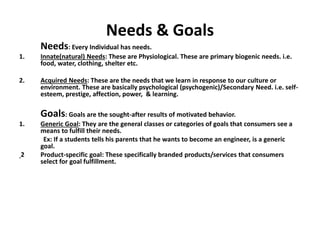 Needs & Goals
Needs: Every Individual has needs.
1. Innate(natural) Needs: These are Physiological. These are primary biogenic needs. i.e.
food, water, clothing, shelter etc.
2. Acquired Needs: These are the needs that we learn in response to our culture or
environment. These are basically psychological (psychogenic)/Secondary Need. i.e. self-
esteem, prestige, affection, power, & learning.
Goals: Goals are the sought-after results of motivated behavior.
1. Generic Goal: They are the general classes or categories of goals that consumers see a
means to fulfill their needs.
Ex: If a students tells his parents that he wants to become an engineer, is a generic
goal.
2 Product-specific goal: These specifically branded products/services that consumers
select for goal fulfillment.
 