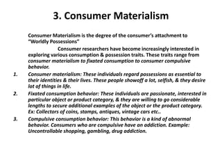3. Consumer Materialism
Consumer Materialism is the degree of the consumer’s attachment to
“Worldly Possessions”
Consumer researchers have become increasingly interested in
exploring various consumption & possession traits. These traits range from
consumer materialism to fixated consumption to consumer compulsive
behavior.
1. Consumer materialism: These individuals regard possessions as essential to
their identities & their lives. These people showoff a lot, selfish, & they desire
lot of things in life.
2. Fixated consumption behavior: These individuals are passionate, interested in
particular object or product category, & they are willing to go considerable
lengths to secure additional examples of the object or the product category.
Ex: Collectors of coins, stamps, antiques, vintage cars etc..
3. Compulsive consumption behavior: This behavior is a kind of abnormal
behavior. Consumers who are compulsive have an addiction. Example:
Uncontrollable shopping, gambling, drug addiction.
 