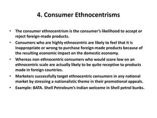 4. Consumer Ethnocentrisms
• The consumer ethnocentrism is the consumer’s likelihood to accept or
reject foreign-made products.
• Consumers who are highly ethnocentric are likely to feel that it is
inappropriate or wrong to purchase foreign-made products because of
the resulting economic impact on the domestic economy.
• Whereas non ethnocentric consumers who would score low on an
ethnocentric scale are actually likely to be quite receptive to products
made in foreign countries.
• Marketers successfully target ethnocentric consumers in any national
market by stressing a nationalistic theme in their promotional appeals.
• Example: BATA. Shell Petroleum’s Indian welcome in Shell petrol bunks.
 