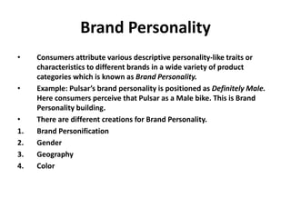 Brand Personality
• Consumers attribute various descriptive personality-like traits or
characteristics to different brands in a wide variety of product
categories which is known as Brand Personality.
• Example: Pulsar’s brand personality is positioned as Definitely Male.
Here consumers perceive that Pulsar as a Male bike. This is Brand
Personality building.
• There are different creations for Brand Personality.
1. Brand Personification
2. Gender
3. Geography
4. Color
 