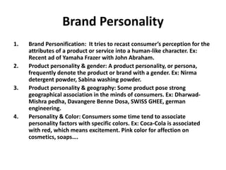 Brand Personality
1. Brand Personification: It tries to recast consumer’s perception for the
attributes of a product or service into a human-like character. Ex:
Recent ad of Yamaha Frazer with John Abraham.
2. Product personality & gender: A product personality, or persona,
frequently denote the product or brand with a gender. Ex: Nirma
detergent powder, Sabina washing powder.
3. Product personality & geography: Some product pose strong
geographical association in the minds of consumers. Ex: Dharwad-
Mishra pedha, Davangere Benne Dosa, SWISS GHEE, german
engineering.
4. Personality & Color: Consumers some time tend to associate
personality factors with specific colors. Ex: Coca-Cola is associated
with red, which means excitement. Pink color for affection on
cosmetics, soaps….
 