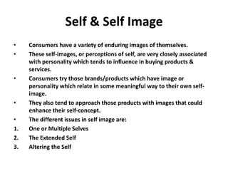 Self & Self Image
• Consumers have a variety of enduring images of themselves.
• These self-images, or perceptions of self, are very closely associated
with personality which tends to influence in buying products &
services.
• Consumers try those brands/products which have image or
personality which relate in some meaningful way to their own self-
image.
• They also tend to approach those products with images that could
enhance their self-concept.
• The different issues in self image are:
1. One or Multiple Selves
2. The Extended Self
3. Altering the Self
 
