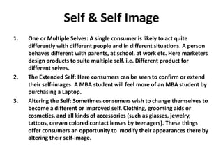 Self & Self Image
1. One or Multiple Selves: A single consumer is likely to act quite
differently with different people and in different situations. A person
behaves different with parents, at school, at work etc. Here marketers
design products to suite multiple self. i.e. Different product for
different selves.
2. The Extended Self: Here consumers can be seen to confirm or extend
their self-images. A MBA student will feel more of an MBA student by
purchasing a Laptop.
3. Altering the Self: Sometimes consumers wish to change themselves to
become a different or improved self. Clothing, grooming aids or
cosmetics, and all kinds of accessories (such as glasses, jewelry,
tattoos, oreven colored contact lenses by teenagers). These things
offer consumers an opportunity to modify their appearances there by
altering their self-image.
 
