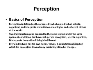 Perception
• Basics of Perception
• Perception is defined as the process by which an individual selects,
organized, and interprets stimuli into a meaningful and coherent picture
of the world.
• Two individuals may be exposed to the same stimuli under the same
apparent conditions, but how each person recognizes, selects, organizes,
& interprets these stimuli is highly different.
• Every individuals has his own needs, values, & expectations based on
which his perception towards any marketing stimulus changes.
 