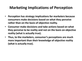 Marketing Implications of Perception
• Perception has strategy implications for marketers because
consumers make decisions based on what they perceive
rather than on the basis of objective reality.
• Consumer make decisions and take actions based on what
they perceive to be reality and not on the basis on objective
reality (what is actually true).
• Thus, to the marketers, consumer’s perceptions are much
more important than their knowledge of objective reality
(what is actually true).
 
