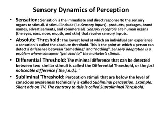 Sensory Dynamics of Perception
• Sensation: Sensation is the immediate and direct response to the sensory
organs to stimuli. A stimuli include (i.e Sensory inputs)- products, packages, brand
names, advertisements, and commercials. Sensory receptors are human organs
(the eyes, ears, nose, mouth, and skin) that receive sensory inputs.
• Absolute Threshold: The lowest level at which an individual can experience
a sensation is called the absolute threshold. This is the point at which a person can
detect a difference between “something” and “nothing”. Sensory adaptation is a
problem where consumer “get used to” the marketer’s stimuli.
• Differential Threshold: The minimal difference that can be detected
between two similar stimuli is called the Differential Threshold, or the just
noticeable difference ( the j.n.d.). `
• Subliminal Threshold: Perception stimuli that are below the level of
conscious awareness technically is called Subliminal perception. Example:
Silent ads on TV. The contrary to this is called Supraliminal Threshold.
 