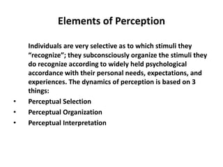 Elements of Perception
Individuals are very selective as to which stimuli they
“recognize”; they subconsciously organize the stimuli they
do recognize according to widely held psychological
accordance with their personal needs, expectations, and
experiences. The dynamics of perception is based on 3
things:
• Perceptual Selection
• Perceptual Organization
• Perceptual Interpretation
 