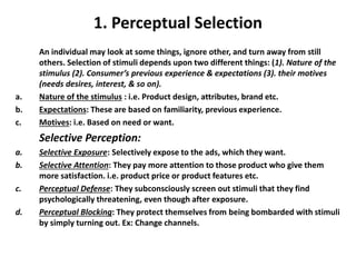 1. Perceptual Selection
An individual may look at some things, ignore other, and turn away from still
others. Selection of stimuli depends upon two different things: (1). Nature of the
stimulus (2). Consumer’s previous experience & expectations (3). their motives
(needs desires, interest, & so on).
a. Nature of the stimulus : i.e. Product design, attributes, brand etc.
b. Expectations: These are based on familiarity, previous experience.
c. Motives: i.e. Based on need or want.
Selective Perception:
a. Selective Exposure: Selectively expose to the ads, which they want.
b. Selective Attention: They pay more attention to those product who give them
more satisfaction. i.e. product price or product features etc.
c. Perceptual Defense: They subconsciously screen out stimuli that they find
psychologically threatening, even though after exposure.
d. Perceptual Blocking: They protect themselves from being bombarded with stimuli
by simply turning out. Ex: Change channels.
 