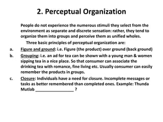 2. Perceptual Organization
People do not experience the numerous stimuli they select from the
environment as separate and discrete sensation: rather, they tend to
organize them into groups and perceive them as unified wholes.
Three basic principles of perceptual organization are:
a. Figure and ground: i.e. Figure (the product) over ground (back ground)
b. Grouping: i.e. an ad for tea can be shown with a young man & women
sipping tea in a nice place. So that consumer can associate the
drinking tea with romance, fine living etc. Usually consumer can easily
remember the products in groups.
c. Closure: Individuals have a need for closure. Incomplete messages or
tasks as better remembered than completed ones. Example: Thunda
Mutlab _________________ ?
 