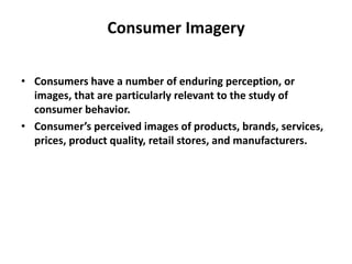 Consumer Imagery
• Consumers have a number of enduring perception, or
images, that are particularly relevant to the study of
consumer behavior.
• Consumer’s perceived images of products, brands, services,
prices, product quality, retail stores, and manufacturers.
 