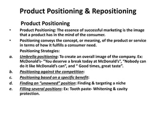 Product Positioning & Repositioning
Product Positioning
• Product Positioning: The essence of successful marketing is the image
that a product has in the mind of the consumer.
• Positioning conveys the concept, or meaning, of the product or service
in terms of how it fulfills a consumer need.
Positioning Strategies:
a. Umbrella positioning: To create an overall image of the company. Ex:
McDonald’s- “You deserve a break today at McDonald’s”, “Nobody can
do it like McDonald’s can”, and “ Good times, great taste”.
b. Positioning against the competition:
c. Positioning based on a specific benefit:
d. Finding an “unowned” position: Finding & targeting a niche
e. Filling several positions: Ex: Tooth paste- Whitening & cavity
protection.
 