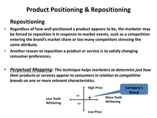 Product Positioning & Repositioning
Repositioning
• Regardless of how well positioned a product appears to be, the marketer may
be forced to reposition it in response to market events, such as a competition
entering the brand’s market share or too many competitors stressing the
same attribute.
• Another reason to reposition a product or service is to satisfy changing
consumer preferences.
• Perpetual Mapping: This technique helps marketers to determine just how
their products or services appear to consumers in relation to competitive
brands on one or more relevant characteristics.
High Price
Low Price
More Teeth
Whitening
Less Teeth
Whitening
Company’s
Brand
 