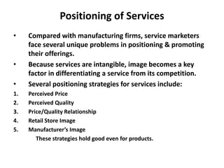 Positioning of Services
• Compared with manufacturing firms, service marketers
face several unique problems in positioning & promoting
their offerings.
• Because services are intangible, image becomes a key
factor in differentiating a service from its competition.
• Several positioning strategies for services include:
1. Perceived Price
2. Perceived Quality
3. Price/Quality Relationship
4. Retail Store Image
5. Manufacturer’s Image
These strategies hold good even for products.
 