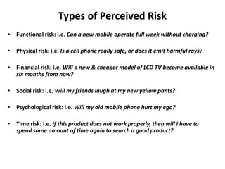 Types of Perceived Risk
• Functional risk: i.e. Can a new mobile operate full week without charging?
• Physical risk: i.e. Is a cell phone really safe, or does it emit harmful rays?
• Financial risk: i.e. Will a new & cheaper model of LCD TV become available in
six months from now?
• Social risk: i.e. Will my friends laugh at my new yellow pants?
• Psychological risk: i.e. Will my old mobile phone hurt my ego?
• Time risk: i.e. If this product does not work properly, then will I have to
spend same amount of time again to search a good product?
 