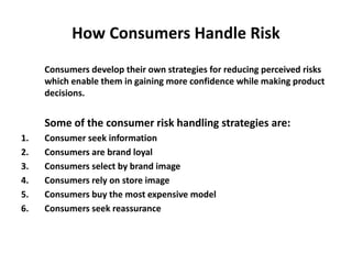 How Consumers Handle Risk
Consumers develop their own strategies for reducing perceived risks
which enable them in gaining more confidence while making product
decisions.
Some of the consumer risk handling strategies are:
1. Consumer seek information
2. Consumers are brand loyal
3. Consumers select by brand image
4. Consumers rely on store image
5. Consumers buy the most expensive model
6. Consumers seek reassurance
 
