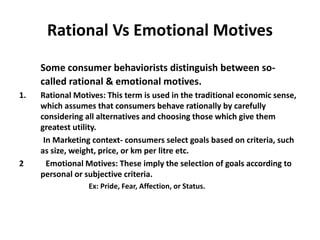 Rational Vs Emotional Motives
Some consumer behaviorists distinguish between so-
called rational & emotional motives.
1. Rational Motives: This term is used in the traditional economic sense,
which assumes that consumers behave rationally by carefully
considering all alternatives and choosing those which give them
greatest utility.
In Marketing context- consumers select goals based on criteria, such
as size, weight, price, or km per litre etc.
2 Emotional Motives: These imply the selection of goals according to
personal or subjective criteria.
Ex: Pride, Fear, Affection, or Status.
 