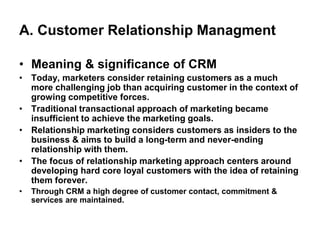 A. Customer Relationship Managment
• Meaning & significance of CRM
• Today, marketers consider retaining customers as a much
more challenging job than acquiring customer in the context of
growing competitive forces.
• Traditional transactional approach of marketing became
insufficient to achieve the marketing goals.
• Relationship marketing considers customers as insiders to the
business & aims to build a long-term and never-ending
relationship with them.
• The focus of relationship marketing approach centers around
developing hard core loyal customers with the idea of retaining
them forever.
• Through CRM a high degree of customer contact, commitment &
services are maintained.
 